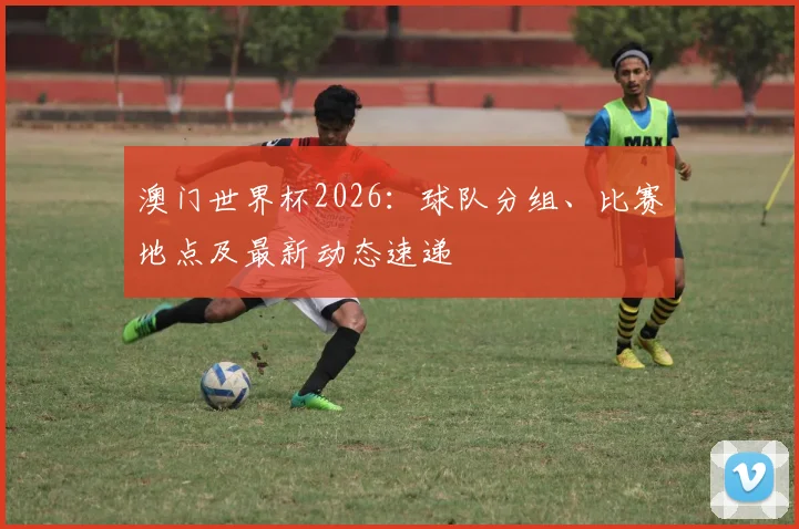 澳门世界杯2026：球队分组、比赛地点及最新动态速递