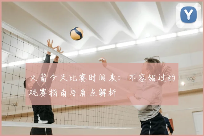 火箭今天比赛时间表：不容错过的观赛指南与看点解析