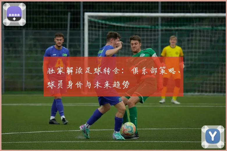 独家解读足球转会：俱乐部策略、球员身价与未来趋势