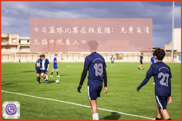 今日篮球比赛在线直播:免费高清无插件观看入口