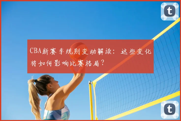 CBA新赛季规则变动解读：这些变化将如何影响比赛格局？