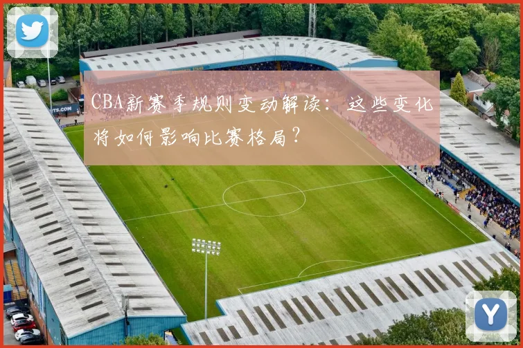 CBA新赛季规则变动解读：这些变化将如何影响比赛格局？