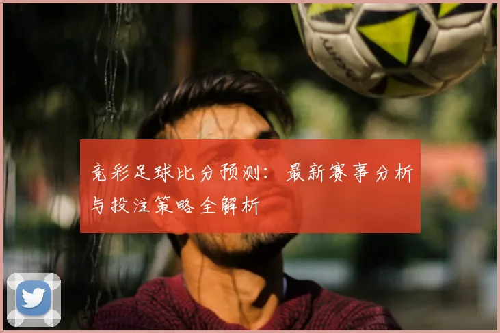 竞彩足球比分预测：最新赛事分析与投注策略全解析