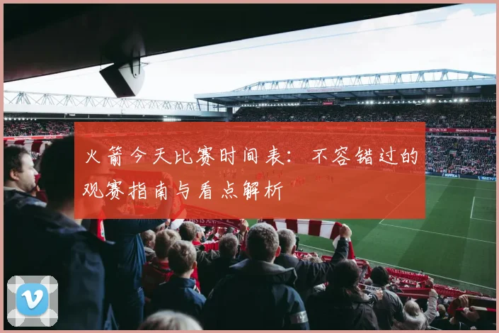 火箭今天比赛时间表：不容错过的观赛指南与看点解析